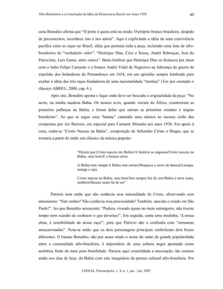Afro-Brasileiros e a Construção da Idéia de Democracia Racial nos Anos 1920
LINHAS, Florianópolis, v. 8, n. 1, jan. / jun. 2007
40
cena Benedito afirma que “O preto é quem está na moda. O próprio branco brasileiro, despido
de preconceitos, reconhece isto e nos adora”. Aqui é explicitada a idéia de uma convivência
pacífica entre as raças no Brasil, idéia que permeia toda a peça, incluindo uma lista de afro-
brasileiros de “verdadeiro valor”: “Henrique Dias, Cruz e Sousa, André Rebouças, José do
Patrocínio, Luís Gama, entre outros”. Basta lembrar que Henrique Dias se destacou por atuar
com o índio Felipe Camarão e o branco André Vidal de Negreiros na liderança da guerra de
expulsão dos holandeses de Pernambuco em 1654, em um episódio sempre lembrado para
exaltar a idéia das três raças fundadoras de uma nacionalidade “mestiça” (Ver por exemplo o
clássico ABREU, 2000, cap. 8.).
Após isto, Benedito aponta o lugar onde deve ser buscada a originalidade da peça: “No
norte, na minha saudosa Bahia. Os nossos avós, quando vieram da África, construíram as
primeiras palhoças na Bahia, e foram delas que saíram as primeiras mulatas e negras
brasileiras”. Ao que se segue uma “baiana” cantando uma música no mesmo estilo das
compostas por Ari Barroso, em especial para Carmem Miranda nos anos 1930. Em apoio à
cena, canta-se “Cristo Nasceu na Bahia”, composição de Sebastião Cirino e Duque, que se
tornaria a partir de então um clássico da música popular:
“Dizem que Cristo nasceu em Belém/A história se enganou/Cristo nasceu na
Bahia, meu bem/E o baiano criou
A Bahia tem vatapá/A Bahia tem caruru/Moqueca e arroz de haussá/Laranja,
manga e caju
Cristo nasceu na Bahia, meu bem/Isto sempre hei de crer/Bahia é terra santa,
também/Baiano santo há de ser”
Patrício nota então que não conhecia essa naturalidade de Cristo, observando com
entusiasmo: “Sim senhor! Não conhecia essa preciosidade! Também, nascido e criado em São
Paulo!”. Ao que Benedito acrescenta: “Pudera, vivendo quase no meio estrangeiro, não tiveste
tempo nem ocasião de conhecer o que deverias!”. Em seguida, canta uma modinha, “à nossa
alma, à sensibilidade da nossa raça!”, para que Patrício não a confunda com “romanzas
amacarronadas”. Nota-se então que os dois personagens principais simbolizam dois brasis
diferentes. O baiano Benedito, não por acaso tendo o nome do santo de grande popularidade
entre a comunidade afro-brasileira, é depositário de uma cultura negra apontada como
autêntica fonte da mais pura brasilidade. Parecia aqui consolidada a associação, tão comum
ainda nos dias de hoje, da Bahia com este imaginário da pureza cultural afro-brasileira. Por
 