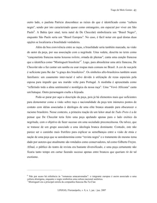 Tiago de Melo Gomes
LINHAS, Florianópolis, v. 8, n. 1, jan. / jun. 2007
41
outro lado, o paulista Patrício desconhece as raízes do que é identificado como “cultura
negra”, sendo por isto caracterizado quase como estrangeiro, em especial por viver em São
Paulo6
. A Bahia (por sinal, terra natal de De Chocolat) simbolizaria um “Brasil Negro”,
enquanto São Paulo seria um “Brasil Europeu”. No caso, é fácil notar em qual destas duas
opções se localizaria a brasilidade verdadeira.
Além da boa convivência entre as raças, a brasilidade seria também marcada, na visão
do autor da peça, por sua associação com a negritude. Uma vedete, descrita no texto como
“cançonetista francesa numa luxuosa toilette, ornada de plumas”, canta uma canção francesa
que a identifica como “Mistinguett brasileira”7
. Logo, para abrasileirar uma atriz francesa, De
Chocolat não a faz cantar um samba ou usar roupas mais comuns no Brasil. A cor de sua pele
é suficiente para lhe dar “a graça dos brasileiros”. Os símbolos afro-brasileiros também soam
familiares: um casamento inter-racial é salvo devido à utilização de rezas especiais pela
esposa para impedir que seu marido volte para Portugal. A modinha é apresentada como
“refletindo toda a alma sentimental e nostálgica da nossa raça”. Uma “Vovó Africana” canta
um batuque. Outro personagem exalta a feijoada.
Pode-se parar por aqui a descrição da peça, pois já há elementos mais que suficientes
para demonstrar como a visão sobre raça e nacionalidade da peça tem inúmeros pontos de
contato com idéias associadas à ideólogos de uma elite branca atuando para obscurecer o
racismo brasileiro. Nesse contexto, a primeira reação de um leitor atual de Tudo Preto é a de
pensar que De Chocolat teria feito uma peça apelando apenas para o lado exótico da
negritude, com o objetivo de fazer sucesso em uma sociedade preconceituosa. Ou talvez, que
se tratasse de um grupo associado a uma ideologia branca dominante. Contudo, este não
parece ser o caminho mais frutífero para explicar as semelhanças entre a visão de etnia e
nação de uma peça que se autodenomina como “revista negra” e o tratamento do mesmo tema
dado por autores que atualmente são rotulados como conservadores, tal como Gilberto Freyre.
Afinal, o público do teatro de revista era bastante diversificado, e uma peça certamente não
ficaria tanto tempo em cartaz fazendo sucesso apenas entre brancos que queriam rir de tal
exotismo.
6
Não por acaso há referência às “romanzas amacarronadas”: o imigrante europeu é assim associado a uma
cultura alienígena, enquanto o negro simboliza uma cultura nacional autêntica.
7
Mistinguett era a principal estrela da companhia francesa Ba-Ta-Clan
 