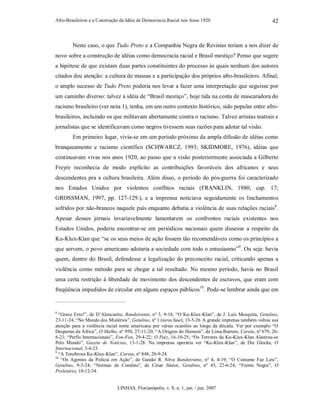 Afro-Brasileiros e a Construção da Idéia de Democracia Racial nos Anos 1920
LINHAS, Florianópolis, v. 8, n. 1, jan. / jun. 2007
42
Neste caso, o que Tudo Preto e a Companhia Negra de Revistas teriam a nos dizer de
novo sobre a construção de idéias como democracia racial e Brasil mestiço? Penso que sugere
a hipótese de que existam duas partes constituintes do processo às quais nenhum dos autores
citados deu atenção: a cultura de massas e a participação dos próprios afro-brasileiros. Afinal,
o amplo sucesso de Tudo Preto poderia nos levar a fazer uma interpretação que seguisse por
um caminho diverso: talvez a idéia de “Brasil mestiço”, hoje tida na conta de mascaradora do
racismo brasileiro (ver nota 1), tenha, em um outro contexto histórico, sido popular entre afro-
brasileiros, incluindo os que militavam abertamente contra o racismo. Talvez artistas teatrais e
jornalistas que se identificavam como negros tivessem suas razões para adotar tal visão.
Em primeiro lugar, vivia-se em um período próximo da ampla difusão de idéias como
branqueamento e racismo científico (SCHWARCZ, 1993; SKIDMORE, 1976), idéias que
continuavam vivas nos anos 1920, ao passo que a visão posteriormente associada a Gilberto
Freyre reconhecia de modo explícito as contribuições favoráveis dos africanos e seus
descendentes pra a cultura brasileira. Além disso, o período do pós-guerra foi caracterizado
nos Estados Unidos por violentos conflitos raciais (FRANKLIN, 1980, cap. 17;
GROSSMAN, 1997, pp. 127-129.), e a imprensa noticiava seguidamente os linchamentos
sofridos por não-brancos naquele país enquanto debatia a violência de suas relações raciais8
.
Apesar desses jornais invariavelmente lamentarem os confrontos raciais existentes nos
Estados Unidos, poderia encontrar-se em periódicos nacionais quem dissesse a respeito da
Ku-Klux-Klan que “se os seus meios de ação fossem tão recomendáveis como os princípios a
que servem, o povo americano adotaria a sociedade com todo o entusiasmo”9
. Ou seja: havia
quem, dentro do Brasil, defendesse a legalização do preconceito racial, criticando apenas a
violência como método para se chegar a tal resultado. No mesmo período, havia no Brasil
uma certa restrição à liberdade de movimento dos descendentes de escravos, que eram com
freqüência impedidos de circular em alguns espaços públicos10
. Pode-se lembrar ainda que em
8
“Grave Erro!”, de D’Alencastro, Bandeirante, nº 3, 9-18; “O Ku-Klux-Klan”, de J. Luís Mesquita, Getulino,
23-11-24; “No Mundo dos Mistérios”, Getulino, nº 1 (nova fase), 13-5-26.
A grande imprensa também voltou sua
atenção para a violência racial norte americana por várias ocasiões ao longo da década. Ver por exemplo “O
Despertar da África”, O Malho, nº 950, 27-11-20; “A Origem do Homem”, de Lima Barreto, Careta, nº 679, 26-
6-21; “Perfis Internacionais”, Fon-Fon, 29-4-22; O Paiz, 16-10-25; “Os Terrores da Ku-Klux-Klan Alastrou-se
Pelo Mundo”, Gazeta de Notícias, 13-1-28. Na imprensa operária ver “Ku-Klux-Klan”, de Die Glocke, O
Internacional, 3-4-23.
9
“A Tenebrosa Ku-Klux-Klan”, Careta, nº 848, 20-9-24.
10
“Os Agentes da Polícia em Ação”, de Gastão R. Silva Bandeirante, nº 4, 4-19; “O Costume Faz Leis”,
Getulino, 9-3-24; “Normas de Conduta”, de César Júnior, Getulino, nº 45, 22-6-24; “Frente Negra”, O
Proletário, 10-12-34.
 