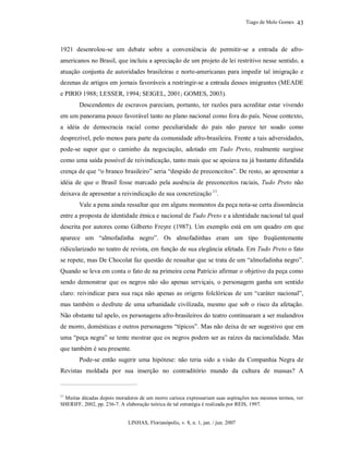 Tiago de Melo Gomes
LINHAS, Florianópolis, v. 8, n. 1, jan. / jun. 2007
43
1921 desenrolou-se um debate sobre a conveniência de permitir-se a entrada de afro-
americanos no Brasil, que incluiu a apreciação de um projeto de lei restritivo nesse sentido, a
atuação conjunta de autoridades brasileiras e norte-americanas para impedir tal imigração e
dezenas de artigos em jornais favoráveis a restringir-se a entrada desses imigrantes (MEADE
e PIRIO 1988; LESSER, 1994; SEIGEL, 2001; GOMES, 2003).
Descendentes de escravos pareciam, portanto, ter razões para acreditar estar vivendo
em um panorama pouco favorável tanto no plano nacional como fora do país. Nesse contexto,
a idéia de democracia racial como peculiaridade do país não parece ter soado como
desprezível, pelo menos para parte da comunidade afro-brasileira. Frente a tais adversidades,
pode-se supor que o caminho da negociação, adotado em Tudo Preto, realmente surgisse
como uma saída possível de reivindicação, tanto mais que se apoiava na já bastante difundida
crença de que “o branco brasileiro” seria “despido de preconceitos”. De resto, ao apresentar a
idéia de que o Brasil fosse marcado pela ausência de preconceitos raciais, Tudo Preto não
deixava de apresentar a reivindicação de sua concretização 11
.
Vale a pena ainda ressaltar que em alguns momentos da peça nota-se certa dissonância
entre a proposta de identidade étnica e nacional de Tudo Preto e a identidade nacional tal qual
descrita por autores como Gilberto Freyre (1987). Um exemplo está em um quadro em que
aparece um “almofadinha negro”. Os almofadinhas eram um tipo freqüentemente
ridicularizado no teatro de revista, em função de sua elegância afetada. Em Tudo Preto o fato
se repete, mas De Chocolat faz questão de ressaltar que se trata de um “almofadinha negro”.
Quando se leva em conta o fato de na primeira cena Patrício afirmar o objetivo da peça como
sendo demonstrar que os negros não são apenas serviçais, o personagem ganha um sentido
claro: reivindicar para sua raça não apenas as origens folclóricas de um “caráter nacional”,
mas também o desfrute de uma urbanidade civilizada, mesmo que sob o risco da afetação.
Não obstante tal apelo, os personagens afro-brasileiros do teatro continuaram a ser malandros
de morro, domésticas e outros personagens “típicos”. Mas não deixa de ser sugestivo que em
uma “peça negra” se tente mostrar que os negros podem ser as raízes da nacionalidade. Mas
que também é seu presente.
Pode-se então sugerir uma hipótese: não teria sido a visão da Companhia Negra de
Revistas moldada por sua inserção no contraditório mundo da cultura de massas? A
11
Muitas décadas depois moradores de um morro carioca expressariam suas aspirações nos mesmos termos, ver
SHERIFF, 2002, pp. 236-7. A elaboração teórica de tal estratégia é realizada por REIS, 1997.
 
