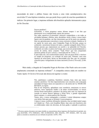 Afro-Brasileiros e a Construção da Idéia de Democracia Racial nos Anos 1920
LINHAS, Florianópolis, v. 8, n. 1, jan. / jun. 2007
44
necessidade de atrair o público branco não levaria a uma visão autodepreciativa dos
envolvidos? É uma hipótese tentadora, mas que perde força a partir de uma boa quantidade de
indícios. Em primeiro lugar, a imprensa militante afro-brasileira aplaudiu intensamente a peça
de De Chocolat:
Nossos parabéns!...
Felizmente, o nosso progresso nestes últimos tempos é um fato que
diariamente vai-se multiplicando, apesar dos pesares.
Nas rodas esportivas já possuímos valorosos competidores e em todas as
atividades humanas: ciências, artes, disciplinas várias e letras; o nosso teatro
ligeiro está de parabéns, um fato interessante que de há muito era esperado,
hoje nos apresenta para concretizar a nossa crescente evolução: fundou-se, lá
na capital do nosso país, uma Companhia Negra de Revistas, graças ao
conhecido e prestimoso homem de teatro, o grande cenógrafo Jaime Silva e
demais pessoas que emprestaram seu auxílio e ao aplaudido de Chocolat,
conhecido em todos os palcos da Europa, que escrevera propositadamente a
revista de estréia, desse conjunto “Tudo Preto” que tem conquistado
inúmeras palmas do povo carioca, e musicada pelo Sr. Cirino. (...)
É para todos nós, este acontecimento teatral, mais um passo firme e vitorioso
ao templo do progresso, na evolução do nosso país. Portanto, seria uma
injustiça de nossa parte, deixar na obscuridade esse fato, que vai, portanto
concorrer para o reerguimento do teatro nacional (Clarim d’Alvorada, 22-08-
26).
Mais ainda, a chegada da Companhia Negra de Revistas a São Paulo seria um evento
amplamente comentado na imprensa militante12
. A companhia estreou ainda em outubro no
Teatro Apolo. O Clarim d'Alvorada não deixou de registrar o evento:
Nós, paulistanos e paulistas, brasileiros sensatos, hoje, mais que nunca
estamos satisfeitos. Um fato importantíssimo vem concorrer com a desejada
ansiedade de longos meses em expectativa é o da estréia da Cia. NEGRA DE
REVISTA, no Apolo.
Para lá nos dirigimos, aplaudimos com veemência, entusiasmo os nossos
patrícios, nesse espetáculo inédito e de tantas excentricidades; os nossos
artistas foram merecedores, portanto é de justiça mais uma vez expressar de
coração os nossos francos aplausos a Jaime Silva, o grande organizador
desse conjunto, e o artista patrício De Chocolat.
Temos, pois, a nossa consagração e, portanto é mister labutarmos sempre
com ânimo forte para que se alimente o nosso progresso.
A época é nossa, conforme afirmações inúmeras; essa novidade teatral surgiu
na Cidade-Luz - Paris, com Josephine Baker, hoje entre nós brasileiros está
se celebrizando; todos nós devemos, de bom grado, ir aplaudir os patrícios
12
Diversos autores discutem com maior detalhe as características dessa imprensa afro-brasileira do período, tais
como BASTIDE, 1974; FERRARA, 1985; GUIMARÃES, 2003; MACIEL, 1997; SEIGEL, 2001. Ou ainda
pode-se consultar as memórias de um militante do período: LEITE, 1992.
 