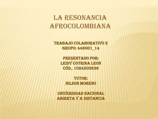 LA RESONANCIA
AFROCOLOMBIANA

 TRABAJO COLABORATIVO 2
    GRUPO: 446001_14

    PRESENTADO POR:
   LEIDY COTRINA LEON
    Cód.. 1024503636

         TUTOR:
     NILSON MORENO

  UNIVERSIDAD NACIONAL
  ABIERTA Y A DISTANCIA
 