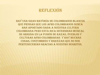 reflexión

Hay una gran mayoría de colombianos blancos
 que piensan que los afro colombianos nunca
    han aportado nada a nuestra cultura
colombiana pero esta rica diversidad musical
  se origina en la fusión de razas, pueblos y
  culturas afro colombianas y hay muchas
   cosas, costumbres y riquezas que no nos
 pertenecerían gracias a nuestro negritos.
 