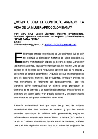 1
¿COMO AFECTA EL CONFLICTO ARMADO LA
VIDA DE LA MUJER AFROCOLOMBIANA?
Por: Mary Cruz Castro Quintero. Docente investigadora.
Directora Ejecutiva Asociación de Mujeres Afrocolombianas
“KENIA TABIA BINTA”.
Email:
asoamaketabin@gmail.com;marycruz2683@hotmail.com.
l conflicto armado colombiano es un fenómeno que si bien
no alcanza la calificación histórica de larga duración, su
última manifestación si pasa ya de una década. Varias son
las manifestaciones, causas y consecuencias del mismo. Una de las
causas es la histórica base inequitativa sobre la cual se ha creado y
sostenido el estado colombiano. Algunas de sus manifestaciones
son los asesinatos múltiples, los secuestros, torturas y uno de los
más nombrados, el fenómeno del desplazamiento. Todo ello
trayendo como consecuencia un campo poco productivo, el
aumento de la pobreza y de Necesidades Básicas Insatisfechas, el
deterioro del tejido social y un pueblo cansado y desesperanzado
ante un futuro con pocos horizontes, entre otras.
Amnistía Internacional dice que entre 60 y 70% de mujeres
colombianas han sido víctimas de violencia y que los abusos
sexuales constituyen la práctica más generalizada, según un
informe dado a conocer este año en Suiza. La misma ONG, critica a
la vez al Gobierno colombiano por no tomar las medidas, y afirma
que “Las más expuestas son las afrocolombianas, las indígenas, las
E
 