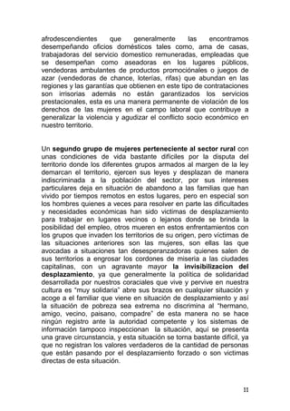 11
afrodescendientes que generalmente las encontramos
desempeñando oficios domésticos tales como, ama de casas,
trabajadoras del servicio domestico remuneradas, empleadas que
se desempeñan como aseadoras en los lugares públicos,
vendedoras ambulantes de productos promociónales o juegos de
azar (vendedoras de chance, loterías, rifas) que abundan en las
regiones y las garantías que obtienen en este tipo de contrataciones
son irrisorias además no están garantizados los servicios
prestacionales, esta es una manera permanente de violación de los
derechos de las mujeres en el campo laboral que contribuye a
generalizar la violencia y agudizar el conflicto socio económico en
nuestro territorio.
Un segundo grupo de mujeres perteneciente al sector rural con
unas condiciones de vida bastante difíciles por la disputa del
territorio donde los diferentes grupos armados al margen de la ley
demarcan el territorio, ejercen sus leyes y desplazan de manera
indiscriminada a la población del sector, por sus intereses
particulares deja en situación de abandono a las familias que han
vivido por tiempos remotos en estos lugares, pero en especial son
los hombres quienes a veces para resolver en parte las dificultades
y necesidades económicas han sido victimas de desplazamiento
para trabajar en lugares vecinos o lejanos donde se brinda la
posibilidad del empleo, otros mueren en estos enfrentamientos con
los grupos que invaden los territorios de su origen, pero víctimas de
las situaciones anteriores son las mujeres, son ellas las que
avocadas a situaciones tan desesperanzadoras quienes salen de
sus territorios a engrosar los cordones de miseria a las ciudades
capitalinas, con un agravante mayor la invisibilizacion del
desplazamiento, ya que generalmente la política de solidaridad
desarrollada por nuestros coraciales que vive y pervive en nuestra
cultura es “muy solidaria” abre sus brazos en cualquier situación y
acoge a el familiar que viene en situación de desplazamiento y así
la situación de pobreza sea extrema no discrimina al “hermano,
amigo, vecino, paisano, compadre” de esta manera no se hace
ningún registro ante la autoridad competente y los sistemas de
información tampoco inspeccionan la situación, aquí se presenta
una grave circunstancia, y esta situación se torna bastante difícil, ya
que no registran los valores verdaderos de la cantidad de personas
que están pasando por el desplazamiento forzado o son victimas
directas de esta situación.
 