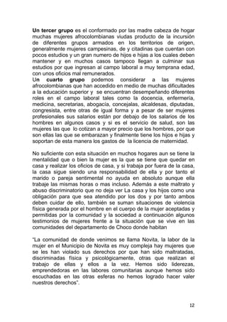 12
Un tercer grupo es el conformado por las madre cabeza de hogar
muchas mujeres afrocolombianas viudas producto de la incursión
de diferentes grupos armados en los territorios de origen,
generalmente mujeres campesinas, de y citadinas que cuentan con
pocos estudios y un gran numero de hijos e hijas a los cuales deben
mantener y en muchos casos tampoco llegan a culminar sus
estudios por que ingresan al campo laboral a muy temprana edad,
con unos oficios mal remunerados.
Un cuarto grupo podemos considerar a las mujeres
afrocolombianas que han accedido en medio de muchas dificultades
a la educación superior y se encuentran desempeñando diferentes
roles en el campo laboral tales como la docencia, enfermería,
medicina, secretarias, abogacía, concejalas, alcaldesas, diputadas,
congresista, entre otras de igual forma y a pesar de ser mujeres
profesionales sus salarios están por debajo de los salarios de los
hombres en algunos casos y si es el servicio de salud, son las
mujeres las que lo cotizan a mayor precio que los hombres, por que
son ellas las que se embarazan y finalmente tiene los hijos e hijas y
soportan de esta manera los gastos de la licencia de maternidad.
No suficiente con esta situación en muchos hogares aun se tiene la
mentalidad que o bien la mujer es la que se tiene que quedar en
casa y realizar los oficios de casa, y si trabaja por fuera de la casa,
la casa sigue siendo una responsabilidad de ella y por tanto el
marido o pareja sentimental no ayuda en absoluto aunque ella
trabaje las mismas horas o mas incluso. Además a este maltrato y
abuso discriminatorio que no deja ver La casa y los hijos como una
obligación para que sea atendido por los dos y por tanto ambos
deben cuidar de ello, también se suman situaciones de violencia
física generada por el hombre en el cuerpo de la mujer aceptadas y
permitidas por la comunidad y la sociedad a continuación algunos
testimonios de mujeres frente a la situación que se vive en las
comunidades del departamento de Choco donde habitan
“La comunidad de donde venimos se llama Novita, la labor de la
mujer en el Municipio de Novita es muy compleja hay mujeres que
se les han violado sus derechos por que han sido maltratadas,
discriminadas física y psicológicamente, otras que realizan el
trabajo de ellas y ellos a la vez. Hemos sido liderezas,
emprendedoras en las labores comunitarias aunque hemos sido
escuchadas en las otras esferas no hemos logrado hacer valer
nuestros derechos”.
 