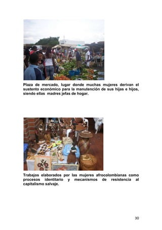 30
Plaza de mercado, lugar donde muchas mujeres derivan el
sustento económico para la manutención de sus hijas e hijos,
siendo ellas madres jefas de hogar.
Trabajos elaborados por las mujeres afrocolombianas como
procesos identitario y mecanismos de resistencia al
capitalismo salvaje.
 
