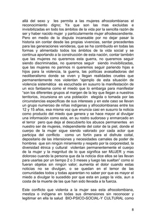 8
allá del sexo y les permita a las mujeres afrocolombianas el
reconocimiento digno; Ya que son las mas excluidas e
invisibilizadas en todo los ámbitos de la vida por la sencilla razón de
ser y haber nacido mujer y particularmente mujer afrodescendiente.
Pero en medio de la disputa incansable por no dejar pasar la
historia sin contar desde las propias vivencias, sentar precedentes
para las generaciones venideras, que se ha contribuido en todas las
formas y alimentado todos los ámbitos de la vida social y se
continua aportando a la construcción de esta nación, contar también
que las mujeres no queremos esta guerra, no queremos seguir
siendo discriminadas, no queremos seguir siendo invisibilizadas,
que las mujeres no parimos ni queremos seguir pariendo hijas e
hijos para la violencia, la guerra, las políticas avasalladoras del
neoliberalismo donde se viven y llegan realidades crueles que
permanentemente nos violentan “ejemplo de esta situación de
violencia sistemática es escuchada en susurro la manifestación de
un eco fantasma como el miedo que lo embarga para manifestar
“son los diferentes grupos al margen de la ley que llegan a nuestros
territorios, incursiona en una población elegida o tomada por las
circunstancias especificas de sus intereses y en este caso se llevan
un grupo numeroso de niñas indígenas y afrocolombianas entre los
12 y 15 años, esa misma voz que enuncia casi en susurro la noticia
como producto del miedo que genera y se hace mayor al divulgar
una información como esta, en su rostro sudoroso y enmarcado en
el terror pero que deja al descubierto los abusos permanentes en
nuestro ser de mujeres, independiente del color de la piel, donde el
cuerpo de la mujer sigue siendo valorado por cada actor que
participa del conflicto como un fortín para el disfrute coital,
depositario de las intensiones y necesidades carnales de poder de
hombres que sin ningún miramiento y respeto por la corporeidad, la
diversidad étnica y cultural violentan permanentemente el cuerpo
de la mujer y la magnitud de lo que significa ser MUJER y mas
doloroso cuando la persona que da la noticia dice ellos se las llevan
para usarlas por un tiempo 2 o 3 meses y luego las sueltan” como si
fueran objetos sin ningún valor; aumenta el dolor cuando estas
noticias no se divulgan, o se quedan en el temor de las
comunidades todos y todas aparentan no saber por que es mayor el
miedo a divulgar lo sucedido por que esta en juego la vida, aun a
costa de la muerte de las que han sido llevada a la fuerza.
Este conflicto que violenta a la mujer sea esta afrocolombiana,
mestiza o indígena en todas sus dimensiones sin reconocer y
legitimar en ella la salud BIO-PSICO-SOCIAL-Y CULTURAL como
 