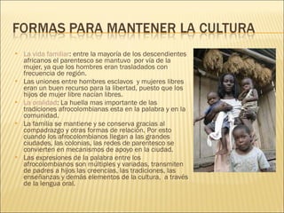 La vida familiar : entre la mayoría de los descendientes africanos el parentesco se mantuvo  por vía de la mujer, ya que los hombres eran trasladados con frecuencia de región.  Las uniones entre hombres esclavos  y mujeres libres eran un buen recurso para la libertad, puesto que los hijos de mujer libre nacían libres. La oralidad : La huella mas importante de las tradiciones afrocolombianas esta en la palabra y en la comunidad. La familia se mantiene y se conserva gracias al compadrazgo y otras formas de relación. Por esto cuando los afrocolombianos llegan a las grandes ciudades, las colonias, las redes de parentesco se convierten en mecanismos de apoyo en la ciudad. Las expresiones de la palabra entre los afrocolombianos son múltiples y variadas, transmiten de padres a hijos las creencias, las tradiciones, las enseñanzas y demás elementos de la cultura,  a través de la lengua oral. 