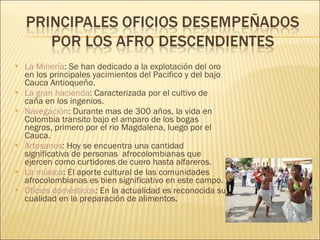 La Minería : Se han dedicado a la explotación del oro en los principales yacimientos del Pacifico y del bajo Cauca Antioqueño. La gran hacienda : Caracterizada por el cultivo de caña en los ingenios. Navegación : Durante mas de 300 años, la vida en Colombia transito bajo el amparo de los bogas negros, primero por el rio Magdalena, luego por el Cauca.  Artesanos : Hoy se encuentra una cantidad significativa de personas  afrocolombianas que ejercen como curtidores de cuero hasta alfareros. La música : El aporte cultural de las comunidades afrocolombianas es bien significativo en este campo. Oficios domésticos : En la actualidad es reconocida su cualidad en la preparación de alimentos. 