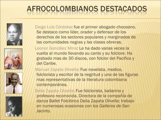 Diego Luis Córdoba : fue el primer abogado chocoano. Se destaco como líder, orador y defensor de los derechos de los sectores populares y marginados de las comunidades negras y las clases obreras. Leonor González Mina : Le ha dado varias veces la vuelta al mundo llevando su canto y su folclore. Ha grabado mas de 30 discos, con folclor del Pacifico y del Caribe. Manuel Zapata Olivella : Fue novelista, medico, folclorista y escritor de la negritud y una de las figuras mas representativas de la literatura colombiana contemporánea. Delia Zapata Olivella : Fue folclorista, bailarina y profesora reconocida. Directora de la compañía de danza Ballet Folclórico Delia Zapata Olivella; trabajo en numerosas ocasiones con  los Gaiteros de San Jacinto.  