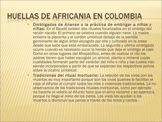 Ombligados de  Ananse  o la práctica de ombligar a niños y niñas:  En el Baudó existen dos rituales focalizados en el ombligo del recién nacido: El primero se celebra cuando alguien nace. La madre entierra la placenta y el cordón umbilical debajo de la semilla germinante de algún árbol escogido por ella y cultivado en la zotea desde que sabe que está embarazada. La segunda y última ombligada ocurre cuando es necesario curar la herida que deja el ombligo al caer. Como en otros lugares del Afropacífico, antes de realizar el rito los padres tienen que haber escogido un animal, planta o mineral cuyas cualidades formarán parte del carácter del niño o niña y las cuales irán siendo incorporadas a partir de que se esparzan los respectivos polvos sobre la cicatriz umbilical.  Tradiciones del ritual mortuorio:  La relación de los vivos con los muertos es muy importante porque son los vivos quienes le facilitan el viaje al difunto al cumplir todos los ritos o creencias tradicionales. La no observancia de las tradiciones rituales mortuorias, como por ejemplo no hacerle el velorio al difunto hace que el alma reclame y se aparezca, porque no llega al reino de los cielos. Los vivos les ayudan a los muertos a disminuir sus penas a través de los rezos y cantos.  
