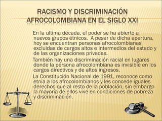En la ultima década, el poder se ha abierto a nuevos grupos étnicos.  A pesar de dicha apertura, hoy se encuentran personas afrocolombianas excluidas de cargos altos e intermedios del estado y de las organizaciones privadas. También hay una discriminación racial en lugares donde la persona afrocolombiana es invisible en los cargos directivos y de altos ingresos.  La Constitución Nacional de 1991, reconoce como etnia a los afrocolombianos y les concede iguales derechos que al resto de la población, sin embargo la mayoría de ellos vive en condiciones de pobreza y discriminación. 