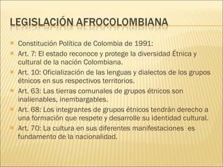 Constitución Política de Colombia de 1991: Art. 7: El estado reconoce y protege la diversidad Étnica y cultural de la nación Colombiana. Art. 10: Oficialización de las lenguas y dialectos de los grupos étnicos en sus respectivos territorios. Art. 63: Las tierras comunales de grupos étnicos son inalienables, inembargables. Art. 68: Los integrantes de grupos étnicos tendrán derecho a una formación que respete y desarrolle su identidad cultural. Art. 70: La cultura en sus diferentes manifestaciones  es fundamento de la nacionalidad. 
