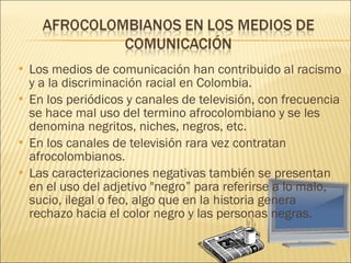 Los medios de comunicación han contribuido al racismo y a la discriminación racial en Colombia. En los periódicos y canales de televisión, con frecuencia se hace mal uso del termino afrocolombiano y se les denomina negritos, niches, negros, etc. En los canales de televisión rara vez contratan afrocolombianos.  Las caracterizaciones negativas también se presentan en el uso del adjetivo "negro” para referirse a lo malo, sucio, ilegal o feo, algo que en la historia genera rechazo hacia el color negro y las personas negras. 