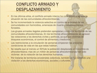 En los últimos años, el conflicto armado interno ha contribuido a agravar la situación de las comunidades afrocolombianas. Se ha incrementado la violencia selectiva en contra de activistas de las comunidades con homicidios, amenazas de muerte y desplazamientos forzados. Los grupos armados ilegales pretenden apropiarse y controlar territorios de las comunidades afrocolombianas. En los territorios afrocolombianos se agravan las violaciones a los derechos civiles y políticos, ya que son victimas de bloqueos económicos, el control de alimentos y medicinas. Las restricciones a la circulación de personas empeoran las precarias condiciones de vida en las que estas habitan. Se resalta que al menos un 50%de la población desplazada en Colombia es afrocolombiana; mas de un millón de personas afrocolombianas han sido victimas  de la violación de los derechos humanos. Por tratarse de territorios ancestrales colectivos, también se ha cometido una violación a los derechos económicos, sociales y culturales. 