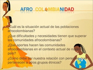 ¿Cuál es la situación actual de las poblaciones afrocolombianas? ¿Que dificultades y necesidades tienen que superar las comunidades afrocolombianas? ¿Que aportes hacen las comunidades afrocolombianas en el contexto actual de nuestro país? ¿Como debe ser nuestra relación con personas que pertenecen a otros grupos étnicos? 