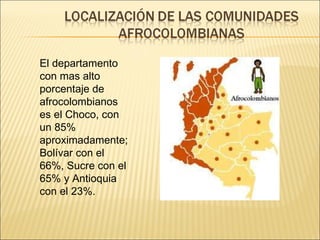 El departamento con mas alto porcentaje de afrocolombianos es el Choco, con un 85% aproximadamente; Bolívar con el 66%, Sucre con el 65% y Antioquia con el 23%. 