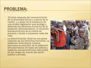 19 años después del reconocimiento de la diversidad étnica y cultural de la nación, y a pesar de la existencia de una amplia legislación que protege y defiende los derechos humanos de la población afrocolombiana, la situación socioeconómica de la misma es precaria y tiende a empeorar cada día mas. La discriminación racial es una grave violación de los Derechos Humanos. La población Colombiana mestiza promueve la exclusión de la población afrocolombiana de todas las esferas y espacios socioeconómicos relevantes; de los cargos de mando del sector publico y privado. 
