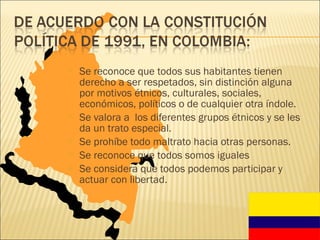 Se reconoce que todos sus habitantes tienen derecho a ser respetados, sin distinción alguna por motivos étnicos, culturales, sociales, económicos, políticos o de cualquier otra índole. Se valora a  los diferentes grupos étnicos y se les da un trato especial. Se prohíbe todo maltrato hacia otras personas. Se reconoce que todos somos iguales Se considera que todos podemos participar y actuar con libertad. 