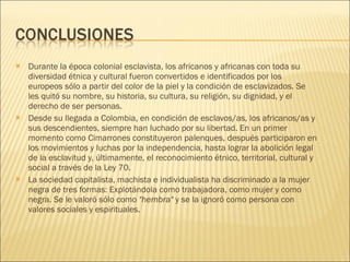 Durante la época colonial esclavista, los africanos y africanas con toda su diversidad étnica y cultural fueron convertidos e identificados por los europeos sólo a partir del color de la piel y la condición de esclavizados. Se les quitó su nombre, su historia, su cultura, su religión, su dignidad, y el derecho de ser personas.  Desde su llegada a Colombia, en condición de esclavos/as, los africanos/as y sus descendientes, siempre han luchado por su libertad. En un primer momento como Cimarrones constituyeron palenques, después participaron en los movimientos y luchas por la independencia, hasta lograr la abolición legal de la esclavitud y, últimamente, el reconocimiento étnico, territorial, cultural y social a través de la Ley 70.  La sociedad capitalista, machista e individualista ha discriminado a la mujer negra de tres formas: Explotándola como trabajadora, como mujer y como negra. Se le valoró sólo como  "hembra"  y se la ignoró como persona con valores sociales y espirituales.  