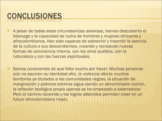 A pesar de todas estas circunstancias adversas, hemos descubierto el liderazgo y la capacidad de lucha de hombres y mujeres africanos y afrocolombianos. Han sido capaces de sobrevivir y trasmitir la esencia de la cultura a sus descendientes, creando y recreando nuevas formas de convivencia interna, con los otros pueblos, con la naturaleza y con las fuerzas espirituales.  Somos conscientes de que falta mucho por hacer: Muchas personas aún no asumen su identidad afro, la violencia afecta muchos territorios ya titulados a las comunidades negras, la situación de marginación y pobreza extrema sigue siendo un denominador común, la reflexión teológica propia apenas se ha empezado a sistematizar. Pero el camino recorrido y los logros obtenidos permiten creer en un futuro afrocolombiano mejor.  