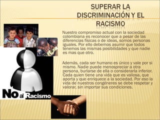 Nuestro compromiso actual con la sociedad colombiana es reconocer que a pesar de las diferencias físicas o de ideas, somos personas iguales. Por ello debemos asumir que todos tenemos las mismas posibilidades y que nadie es mas que otro. Además, cada ser humano es único y vale por si mismo. Nadie puede menospreciar a otra persona, burlarse de ella o considerarla inferior. Cada quien tiene una vida que es valiosa, que aporta y que enriquece a la sociedad. Por eso la vida de nuestros congéneres se debe respetar y valorar, sin importar sus condiciones. 