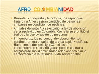 Durante la conqui sta y la colonia, los españoles trajeron a América gran cantidad de personas africanas en condición de esclavas. A finales del siglo XIX se expidió la ley de abolición de la esclavitud en Colombia. Con ella se prohibió el trafico y la esclavización de personas.  Sin embargo, las personas afro descendientes continuaron marginadas de la vida social y política. Hasta mediados del siglo XX , ni los afro descendientes ni los indígenas podían aspirar a cargos públicos, a actividades relacionadas con la democracia o a la refinada “vida social criolla”. 