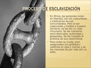 En África, las personas vivían en libertad, con las costumbres y tradiciones de sus comunidades. Pero al ser capturadas y traídas a nuestro territorio, se les dio un trato inhumano. Se les mantenía semi-desnudas, sudorosas y golpeadas. Se les impedía la practica de sus costumbres. Para evitar su huida, eran aseguradas con grilletes y cadenas en pies y manos, y se les marcaba de por vida con un sello. 