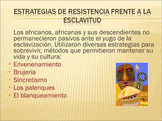 Los africanos, africanas y sus descendientes no permanecieron pasivos ante el yugo de la esclavización. Utilizaron diversas estrategias para sobrevivir, métodos que permitieron mantener su vida y su cultura: Envenenamiento Brujería Sincretismo Los palenques El blanqueamiento 