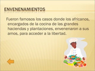 Fueron famosos los casos donde los africanos, encargados de la cocina de las grandes haciendas y plantaciones, envenenaron a sus amos, para acceder a la libertad. 