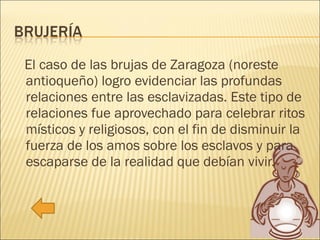El caso de las brujas de Zaragoza (noreste antioqueño) logro evidenciar las profundas relaciones entre las esclavizadas. Este tipo de relaciones fue aprovechado para celebrar ritos místicos y religiosos, con el fin de disminuir la fuerza de los amos sobre los esclavos y para escaparse de la realidad que debían vivir. 