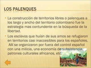 La construcción de territorios libres o palenques a los largo y ancho del territorio colombiano fue la estrategia mas contundente en la búsqueda de la libertad. Los esclavos que huían de sus amos se refugiaron en territorios casi inaccesibles para los españoles.  Allí se organizaron por fuera del control español con una milicia, una economía de subsistencia, patrones culturales africanos, etc. 
