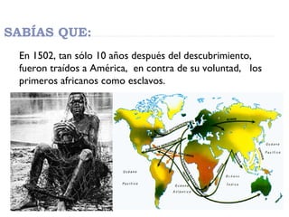 SABÍAS QUE:
En 1502, tan sólo 10 años después del descubrimiento,
fueron traídos a América, en contra de su voluntad, los
...