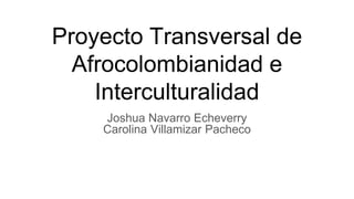 Proyecto Transversal de
Afrocolombianidad e
Interculturalidad
Joshua Navarro Echeverry
Carolina Villamizar Pacheco
 