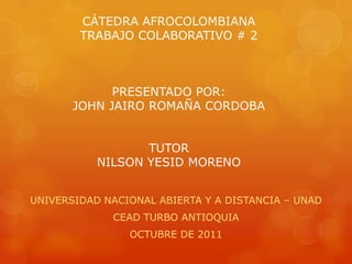 CÁTEDRA AFROCOLOMBIANA
        TRABAJO COLABORATIVO # 2



             PRESENTADO POR:
       JOHN JAIRO ROMAÑA CORDOBA


                  TUTOR
           NILSON YESID MORENO


UNIVERSIDAD NACIONAL ABIERTA Y A DISTANCIA – UNAD
             CEAD TURBO ANTIOQUIA
                OCTUBRE DE 2011
 