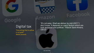 Digital tax
“It’s not easy. Shall we deliver by mid-2021? I
don’t know. It depends on many factors which are
both technical and political.” Pascal Saint-Amans,
OECD
Lyla Latif, 2021
“Everything that is yellow
is not gold”
Welsh proverb
 