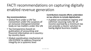 FACTI recommendations on capturing digitally
enabled revenue generation
Key recommendations
• Global Pact under a UN Tax
Convention under the auspices of
an inclusive intergovernmental
body on tax matters under the UN
• Tax transparency based on
publication of accounting and
financial information on a country-
by-country basis
• Global coordination mechanism at
UN-ECOSOC to address financial
integrity on a systemic level
Contributions towards efforts undertaken
on tax reforms to include digitalisation
• A global consolidation regime and
common sourcing rules for all
income overlaid by a minimum tax
can provide a clearer solution to
taxing digital business models
Lyla Latif, 2021
 