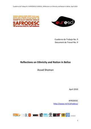 Cuaderno de Trabajo N. 9 AFRODESC/ EURESCL, Reflections on Ethnicity and Nation in Belize, April 2010




                                                                 Cuaderno de Trabajo No. 9
                                                                 Document de Travail No. 9




           Reflections on Ethnicity and Nation in Belize

                                      Assad Shoman




                                                                                       April 2010




                                                                                AFRODESC
                                                               http://www.ird.fr/afrodesc/




                                                                                                    1
 