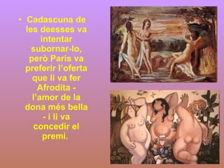 Cadascuna de les deesses va intentar subornar-lo, però Paris va preferir l’oferta que li va fer Afrodita - l’amor de la dona més bella - i li va concedir el premi.  