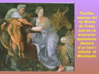 Pasífae, esposa del rei Minos de Creta, que es va enamorar apassiona-dament d’un toro i infantà  el Minotaure. 