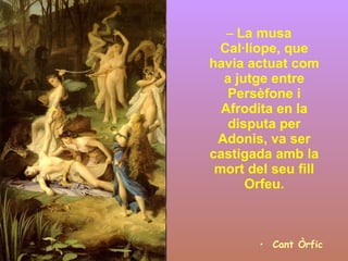 La musa Cal·líope, que havia actuat com a jutge entre Persèfone i Afrodita en la disputa per Adonis, va ser castigada amb la mort del seu fill Orfeu. Cant Òrfic 