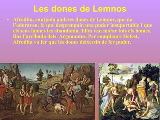 Les dones de Lemnos Afrodita, enutjada amb les dones de Lemnos, que no l’adoraven, fa que desprenguin una pudor insuportable I que els seus homes les abandonin. Elles van matar tots els homes, fins l’arribada dels  Argonautes. Per complaure Hefest, Afrodita va fer que les dones deixessin de fer pudor.  