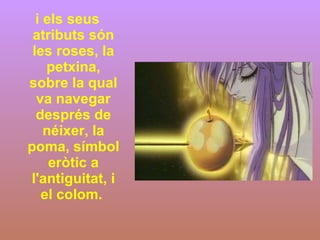 i els seus atributs són les roses, la petxina, sobre la qual va navegar després de néixer, la poma, símbol eròtic a l'antiguitat, i el colom.  