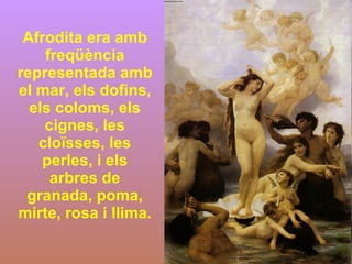 Afrodita era amb freqüència representada amb el mar, els dofins, els coloms, els cignes, les cloïsses, les perles, i els arbres de granada, poma, mirte, rosa i llima.  