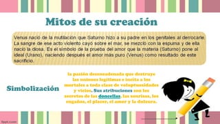 Mitos de su creación
Simbolización
la pasión desencadenada que destruye
las uniones legítimas e incita a los
mortales a toda clase de voluptuosidades
y vicios. Sus atribuciones son los
secretos de las doncellas, las sonrisas, los
engaños, el placer, el amor y la dulzura.
 