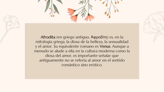 Afrodita (en griego antiguo, Ἀφροδίτη) es, en la
mitología griega, la diosa de la belleza, la sensualidad
y el amor. Su equivalente romano es Venus. Aunque a
menudo se alude a ella en la cultura moderna como la
diosa del amor, es importante señalar que
antiguamente no se refería al amor en el sentido
romántico sino erótico.
 