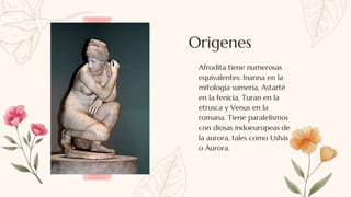 Afrodita tiene numerosas
equivalentes: Inanna en la
mitología sumeria, Astarté
en la fenicia, Turan en la
etrusca y Venus en la
romana. Tiene paralelismos
con diosas indoeuropeas de
la aurora, tales como Ushás
o Aurora.
Origenes
 