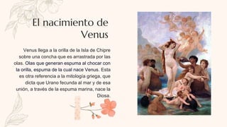 Venus llega a la orilla de la Isla de Chipre
sobre una concha que es arrastrada por las
olas. Olas que generan espuma al chocar con
la orilla, espuma de la cual nace Venus. Esta
es otra referencia a la mitología griega, que
dicta que Urano fecunda al mar y de esa
unión, a través de la espuma marina, nace la
Diosa.
El nacimiento de
Venus
 