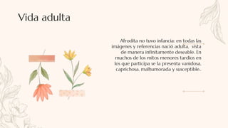 Afrodita no tuvo infancia: en todas las
imágenes y referencias nació adulta, vista
de manera infinitamente deseable. En
muchos de los mitos menores tardíos en
los que participa se la presenta vanidosa,
caprichosa, malhumorada y susceptible..
Vida adulta
 